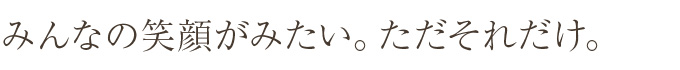 みんなの笑顔がみたい。ただそれだけ